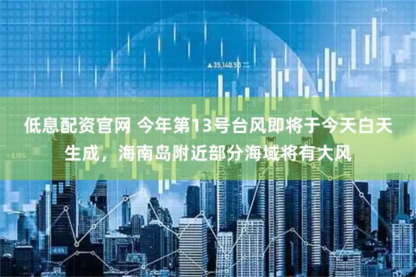 低息配资官网 今年第13号台风即将于今天白天生成，海南岛附近部分海域将有大风