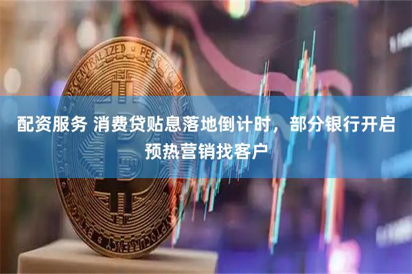 配资服务 消费贷贴息落地倒计时，部分银行开启预热营销找客户