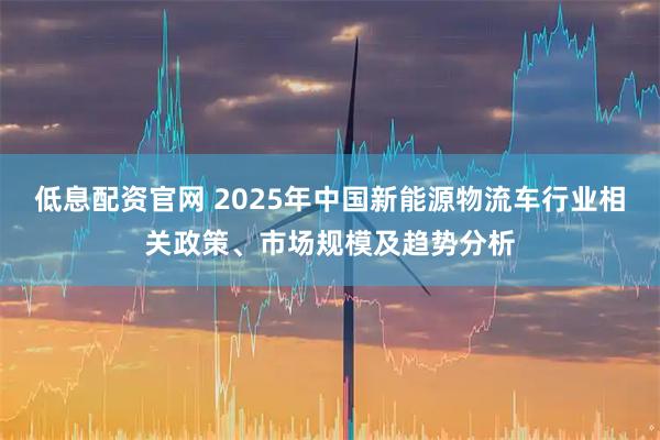 低息配资官网 2025年中国新能源物流车行业相关政策、市场规模及趋势分析