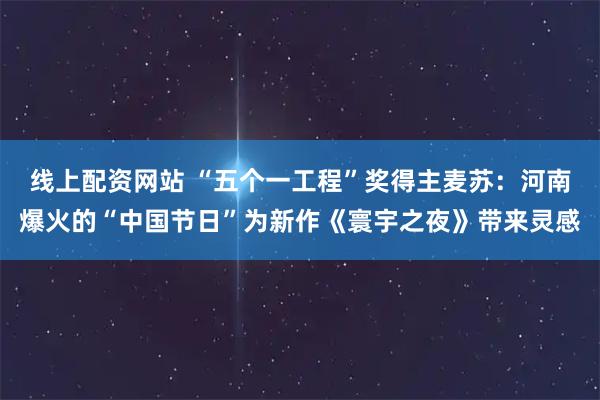 线上配资网站 “五个一工程”奖得主麦苏：河南爆火的“中国节日”为新作《寰宇之夜》带来灵感