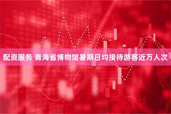 配资服务 青海省博物馆暑期日均接待游客近万人次