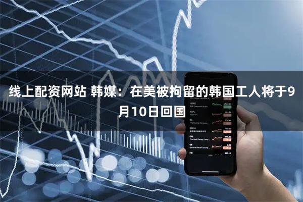 线上配资网站 韩媒：在美被拘留的韩国工人将于9月10日回国