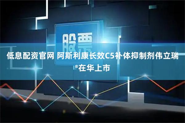 低息配资官网 阿斯利康长效C5补体抑制剂伟立瑞®在华上市