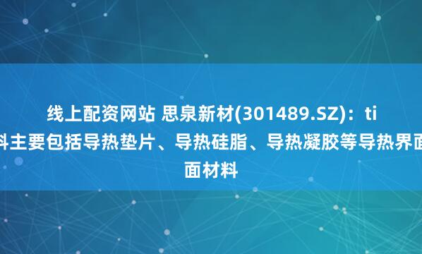 线上配资网站 思泉新材(301489.SZ)：tim材料主要包括导热垫片、导热硅脂、导热凝胶等导热界面材料