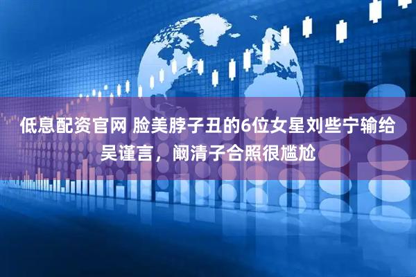 低息配资官网 脸美脖子丑的6位女星刘些宁输给吴谨言，阚清子合照很尴尬