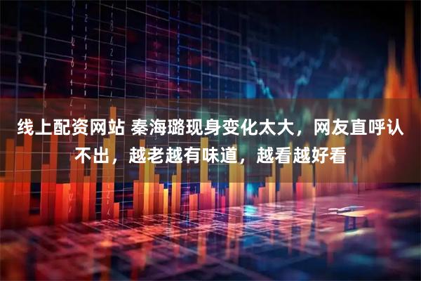 线上配资网站 秦海璐现身变化太大，网友直呼认不出，越老越有味道，越看越好看