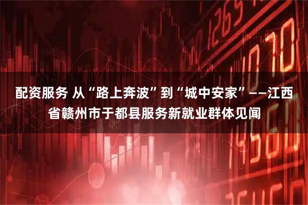 配资服务 从“路上奔波”到“城中安家”——江西省赣州市于都县服务新就业群体见闻