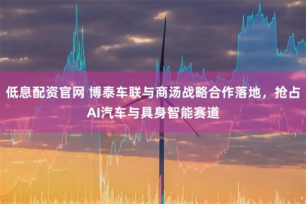 低息配资官网 博泰车联与商汤战略合作落地，抢占AI汽车与具身智能赛道