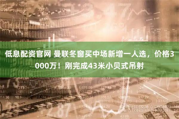 低息配资官网 曼联冬窗买中场新增一人选，价格3000万！刚完成43米小贝式吊射