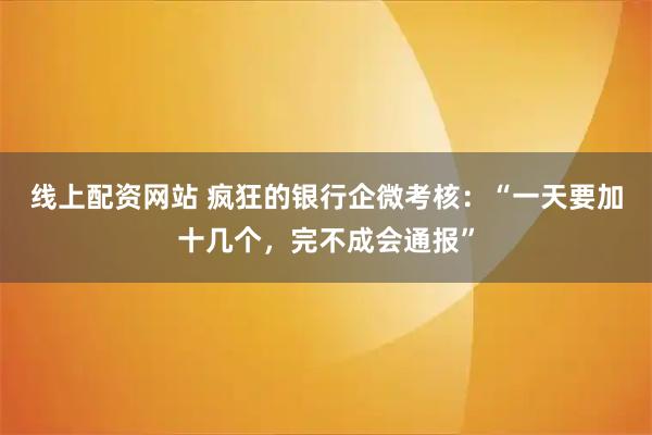 线上配资网站 疯狂的银行企微考核：“一天要加十几个，完不成会通报”