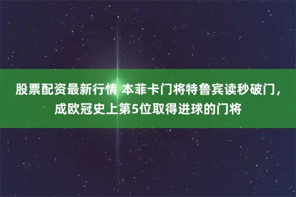 股票配资最新行情 本菲卡门将特鲁宾读秒破门，成欧冠史上第5位取得进球的门将