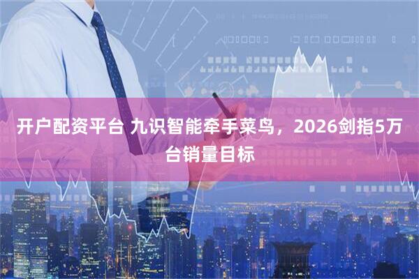 开户配资平台 九识智能牵手菜鸟，2026剑指5万台销量目标