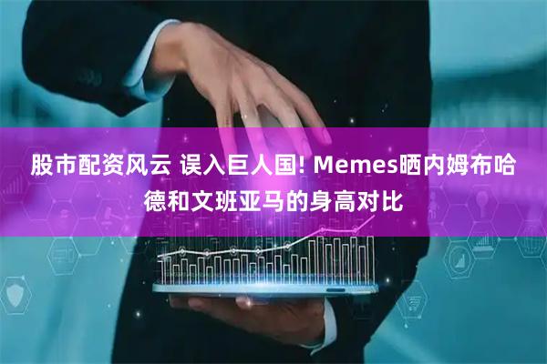 股市配资风云 误入巨人国! Memes晒内姆布哈德和文班亚马的身高对比