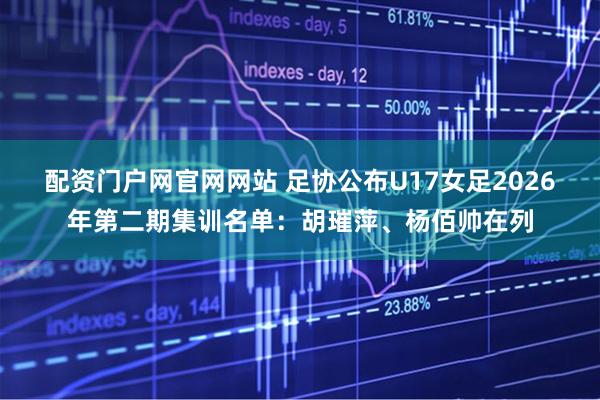 配资门户网官网网站 足协公布U17女足2026年第二期集训名单：胡璀萍、杨佰帅在列
