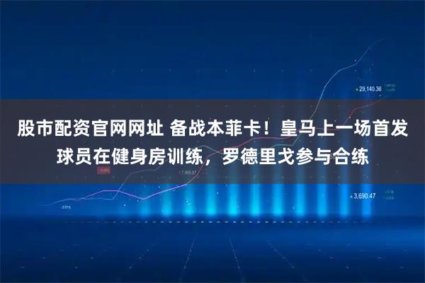 股市配资官网网址 备战本菲卡！皇马上一场首发球员在健身房训练，罗德里戈参与合练