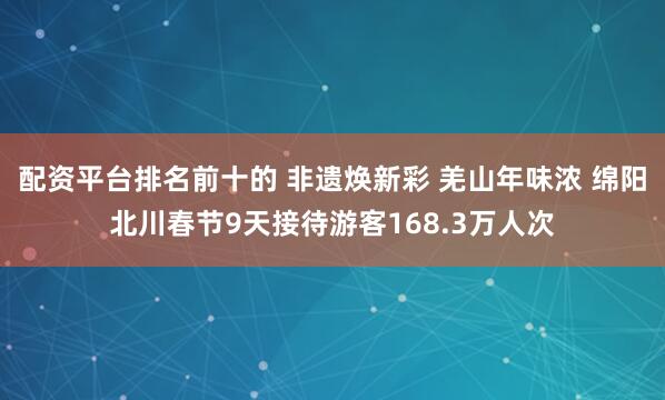 配资平台排名前十的 非遗焕新彩 羌山年味浓 绵阳北川春节9天接待游客168.3万人次