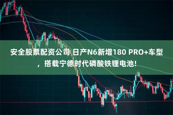 安全股票配资公司 日产N6新增180 PRO+车型，搭载宁德时代磷酸铁锂电池!