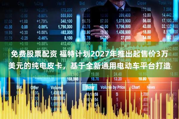 免费股票配资 福特计划2027年推出起售价3万美元的纯电皮卡，基于全新通用电动车平台打造
