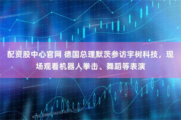 配资股中心官网 德国总理默茨参访宇树科技，现场观看机器人拳击、舞蹈等表演