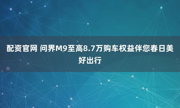 配资官网 问界M9至高8.7万购车权益伴您春日美好出行