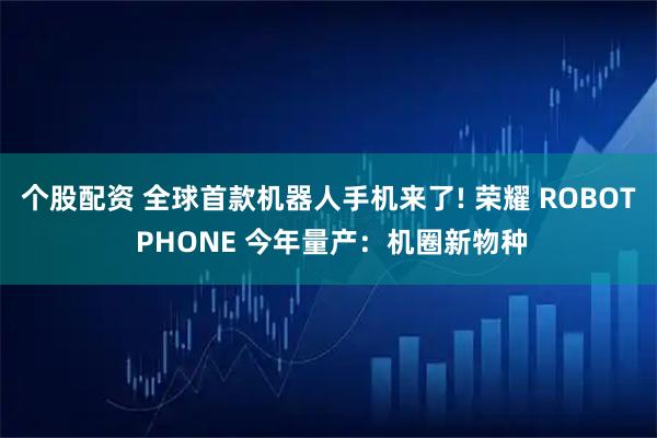 个股配资 全球首款机器人手机来了! 荣耀 ROBOT PHONE 今年量产：机圈新物种