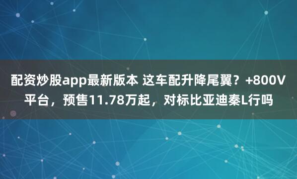 配资炒股app最新版本 这车配升降尾翼？+800V平台，预售11.78万起，对标比亚迪秦L行吗