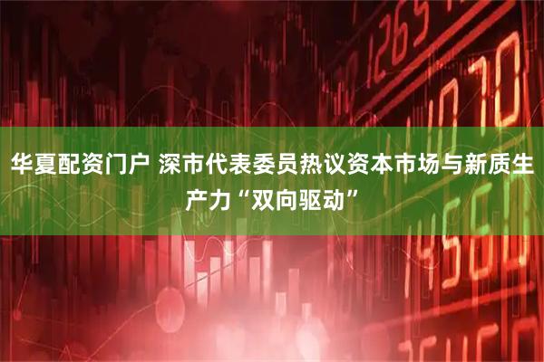 华夏配资门户 深市代表委员热议资本市场与新质生产力“双向驱动”