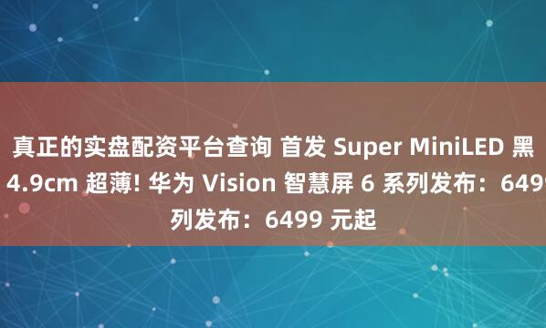 真正的实盘配资平台查询 首发 Super MiniLED 黑晶屏、4.9cm 超薄! 华为 Vision 智慧屏 6 系列发布：6499 元起