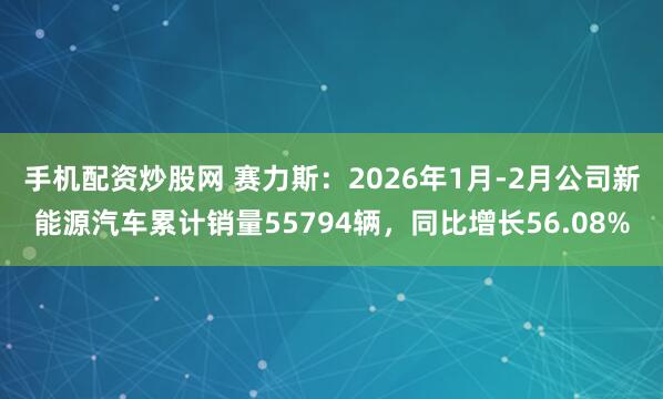 手机配资炒股网 赛力斯：2026年1月-2月公司新能源汽车累计销量55794辆，同比增长56.08%