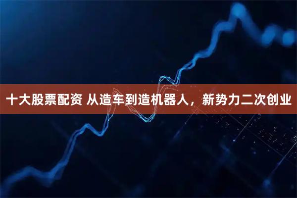 十大股票配资 从造车到造机器人，新势力二次创业