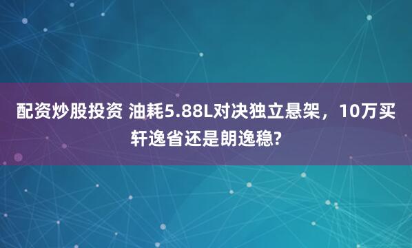配资炒股投资 油耗5.88L对决独立悬架，10万买轩逸省还是朗逸稳?