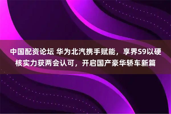 中国配资论坛 华为北汽携手赋能，享界S9以硬核实力获两会认可，开启国产豪华轿车新篇
