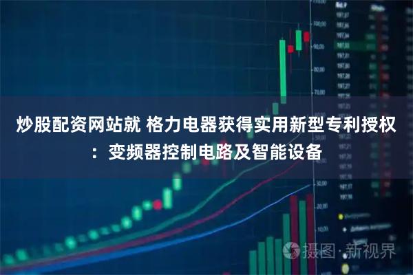 炒股配资网站就 格力电器获得实用新型专利授权：变频器控制电路及智能设备