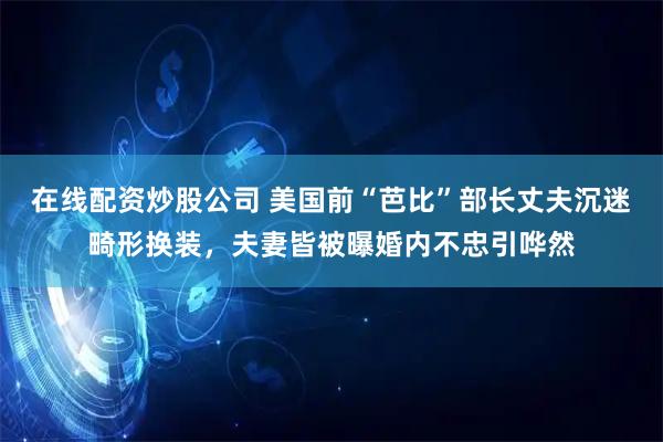 在线配资炒股公司 美国前“芭比”部长丈夫沉迷畸形换装，夫妻皆被曝婚内不忠引哗然