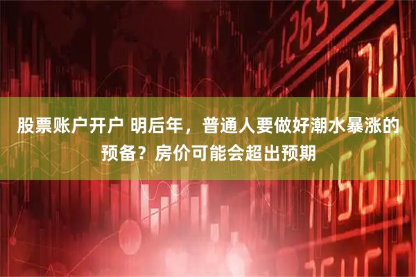 股票账户开户 明后年，普通人要做好潮水暴涨的预备？房价可能会超出预期